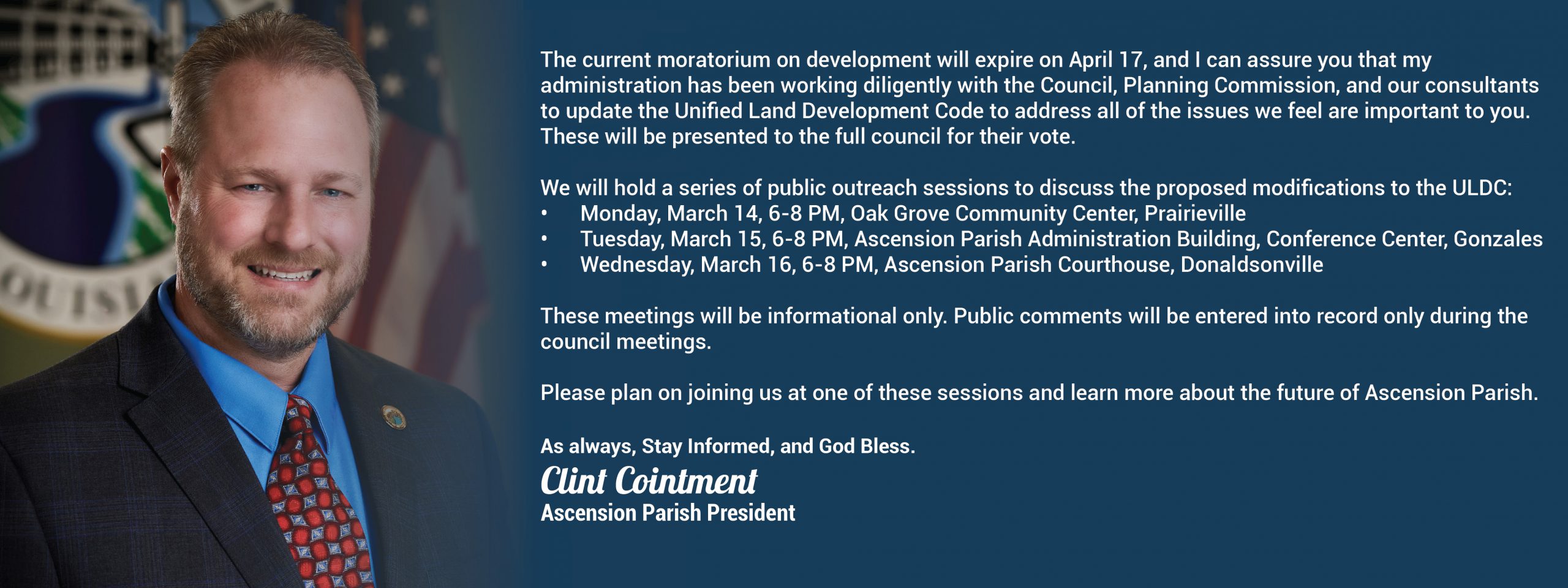 The current moratorium on development will expire on April 17, and I can assure you that my administration has been working diligently with the Council, Planning Commission, and our consultants to update the Unified Land Development Code to address all of the issues we feel are important to you. These will be presented to the full council for their vote. We will hold a series of public outreach sessions to discuss the proposed modifications to the ULDC: • Monday, March 14, 6-8 PM, Oak Grove Community Center, Prairieville • Tuesday, March 15, 6-8 PM, Ascension Parish Administration Building, Conference Center, Gonzales • Wednesday, March 16, 6-8 PM, Ascension Parish Courthouse, Donaldsonville These meetings will be informational only. Public comments will be entered into record only during the council meetings. Please plan on joining us at one of these sessions and learn more about the future of Ascension Parish.